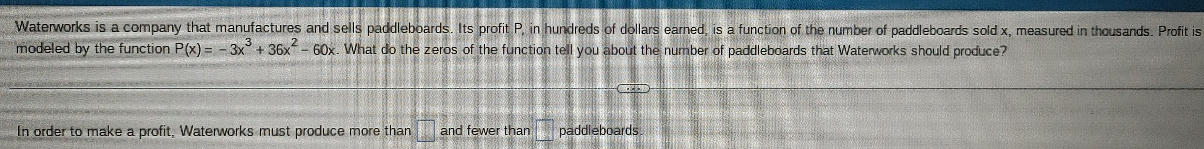 Waterworks is a company that manufactures and sells paddleboards. Its profit P, in hundreds of dollars earned, is a function of the number of paddleboards sold x, measured in thousands. Profit is 
modeled by the function P(x)=-3x^3+36x^2-60x What do the zeros of the function tell you about the number of paddleboards that Waterworks should produce? 
In order to make a profit, Waterworks must produce more than □° and fewer than =□ paddleboards