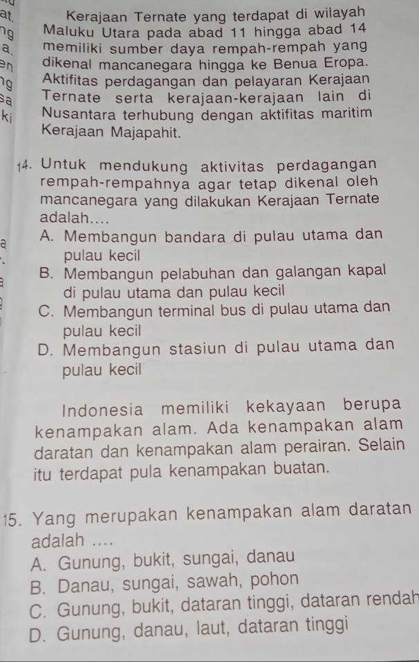 at. Kerajaan Ternate yang terdapat di wilayah
ng Maluku Utara pada abad 11 hingga abad 14
a memiliki sumber daya rempah-rempah yang
en dikenal mancanegara hingga ke Benua Eropa.
1g Aktifitas perdagangan dan pelayaran Kerajaan
sa Ternate sertä kerajaan-kerajaan lain di
ki Nusantara terhubung dengan aktifitas maritim
Kerajaan Majapahit.
14. Untuk mendukung aktivitas perdagangan
rempah-rempahnya agar tetap dikenal oleh
mancanegara yang dilakukan Kerajaan Ternate
adalah....
a A. Membangun bandara di pulau utama dan
pulau kecil
B. Membangun pelabuhan dan galangan kapal
di pulau utama dan pulau kecil
C. Membangun terminal bus di pulau utama dan
pulau kecil
D. Membangun stasiun di pulau utama dan
pulau kecil
Indonesia memiliki kekayaan berupa
kenampakan alam. Ada kenampakan alam
daratan dan kenampakan alam perairan. Selain
itu terdapat pula kenampakan buatan.
15. Yang merupakan kenampakan alam daratan
adalah ....
A. Gunung, bukit, sungai, danau
B. Danau, sungai, sawah, pohon
C. Gunung, bukit, dataran tinggi, dataran rendah
D. Gunung, danau, laut, dataran tinggi