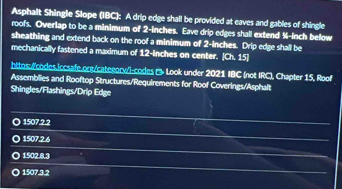 Asphalt Shingle Slope (IBC): A drip edge shall be provided at eaves and gables of shingle
roofs. Overlap to be a minimum of 2-inches. Eave drip edges shall extend ¾-inch below
sheathing and extend back on the roof a minimum of 2-inches. Drip edge shall be
mechanically fastened a maximum of 12-inches on center. [Ch. 15]
https:/codes.iccsafe.org/category/i-codes Look under 2021 IBC (not IRC), Chapter 15, Roof
Assemblies and Rooftop Structures/Requirements for Roof Coverings/Asphalt
Shingles/Flashings/Drip Edge
1507.2.2
1507.2.6
1502.8.3
1507.3.2