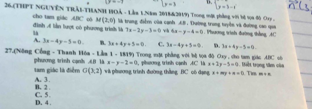 (y=-7
ly=3
D. beginarrayl y=3-tendarray.
26.(THPT NGUYÊN TRải-THANH HOả - Lần 1.Năm 2018&2019) Trong mặt phẳng với hệ tọa độ Oxy ,
cho tam giác ABC có M(2;0) là trung điểm của cạnh AB. Đường trung tuyển và đường cao qua
đình A lần lượt có phương trình là 7x-2y-3=0 vù 6x-y-4=0
là . Phương trình đường thẳng AC
A. 3x-4y-5=0. B. 3x+4y+5=0. C. 3x-4y+5=0. D. 3x+4y-5=0. 
27.(Nông Cổng - Thanh Hóa - Lần 1 - 1819) Trong mặt phẳng với hệ tọa độ Oxy , cho tam giác ABC có
phương trình cạnh AB là x-y-2=0 , phương trình cạnh AC là x+2y-5=0. Biết trọng tâm của
tam giác là điểm G(3;2) và phương trình đường thẳng BC có dạng x+my+n=0. Tim m+n.
A. 3.
B. 2.
C. 5.
D. 4.