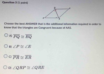 Choose the best ANSWER that is the additional information required in order to
know that the triangles are Congruent because of AAS.
A) overline PQ≌ overline EQ
B) ∠ P≌ ∠ E
C) overline PR≌ overline ER
D) ∠ QRP≌ ∠ QRE