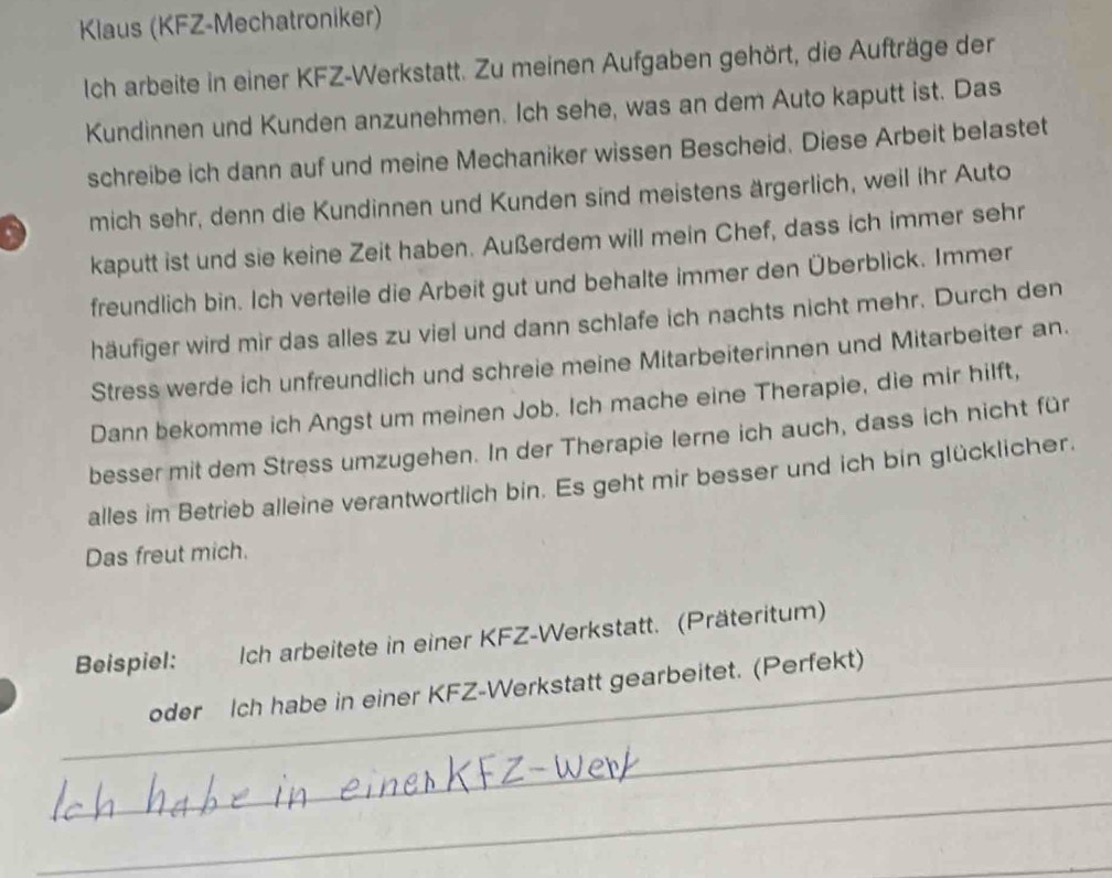 Klaus (KFZ-Mechatroniker) 
Ich arbeite in einer KFZ-Werkstatt. Zu meinen Aufgaben gehört, die Aufträge der 
Kundinnen und Kunden anzunehmen. Ich sehe, was an dem Auto kaputt ist. Das 
schreibe ich dann auf und meine Mechaniker wissen Bescheid. Diese Arbeit belastet 
mich sehr, denn die Kundinnen und Kunden sind meistens ärgerlich, weil ihr Auto 
kaputt ist und sie keine Zeit haben. Außerdem will mein Chef, dass ich immer sehr 
freundlich bin. Ich verteile die Arbeit gut und behalte immer den Überblick. Immer 
häufiger wird mir das alles zu viel und dann schlafe ich nachts nicht mehr. Durch den 
Stress werde ich unfreundlich und schreie meine Mitarbeiterinnen und Mitarbeiter an. 
Dann bekomme ich Angst um meinen Job. Ich mache eine Therapie, die mir hilft, 
besser mit dem Stress umzugehen. In der Therapie lerne ich auch, dass ich nicht für 
alles im Betrieb alleine verantwortlich bin. Es geht mir besser und ich bin glücklicher. 
Das freut mich. 
Beispiel: Ich arbeitete in einer KFZ-Werkstatt. (Präteritum) 
oder Ich habe in einer KFZ-Werkstatt gearbeitet. (Perfekt) 
_ 
_ 
_ 
_