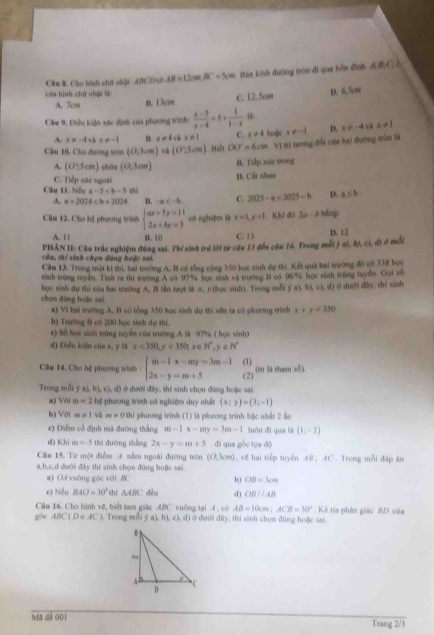 Cầu 8, Cho hình chú nhật ABCD cô AB=12cm.BC=5cm Bán kinh đường tròn đi qua bồn đình 4 &Cô
của hình chứ nhật là
A: 7cm n. 13cm c. 12.5cm D.( S_V
Câu 9, Điều kiện sác định của phượng trình:  (x-5)/x-4 =5+ 1/1-x  1:
A. x!= -4 vB x!= -1 B: x!= 4ydxe1 C. x!= 4 hoặc x!= -1 D. x!= -4vas!= 1
Cầu 10, Cho đường tòn (0;3cm) yè (O,5cm) Biểi OO'=6cm. Vị trí trong đổi của hai đường tròn là
A. (O';5cm) chún (0,3cm) B. Tiếp xức trong
C. Tiếp xúc ngoài
D. Cất nhau
Câu Lì. Nếu a-5 a≤ b.
A. a+2024 B. -a C 2025-a<2025-b</tex> D.
Câu 12. Cho hệ phương trình beginarrayl ax+3y=11 2x+by=3endarray. có nghiệm là x=1,y=1 Khi đó 2a-b bǎng
A. 11 B. 10 C. 13 D. 12
PHẢN II: Cầu trắc nghiệm đùng sai. Thí sinh trả lới từ câu 13 đến cầu 16. Trong mỗi ỷ a), đ ,c),d0 mbi
cầu, thí sinh chọn đủng hoặc sai.
Câu 13. Trong một ki thi, hai trường A, B có tổng cộng 350 học sinh dự thi. Kết quả hai trường đỏ có 338 học
sinh trùng tuyên. Tính ra thi trưởng A có 97% học sinh và trường B có 96% học sinh trùng tuyển. Gội số
học sinh dự thi của hai tường A, B lần lượt là x, y(học sinh). Trong mỗi ý a), b), c), d) ở dưới dây. (h( sinh
chọn đùng hoặc sai
a) Vì hai trường A. B có tổng 350 học sinh dự thi nên ta có phương trình x+y=150
b) Trường B có 200 học sinh dự thí.
c) Số học sinh trũng tuyển của trường A là 97% ( học sinh)
d) Điều kiện của x, y là x<350,y<350;xeN^*,y∈ N^*
(1)
Câu 14, Cho hệ phương trình : beginarrayl m-1x-my=3m-1 2x-y=m+5endarray. (2) (m là tham số).
Trong mỗi ya),b),c),c () ở dưới đây, thí sinh chọn đùng hoặc sai.
u) Với m=2 hệ phương trình có nghiệm duy nhất (x;y)=(3;-1)
b) Với m!= 1 và m!= 0thl phương trình (1) là phương trình bậc nhất 2 ẩn
c) Diểm cổ định mà đường thắng m-1x-my=3m-1 luón dì qua là (1;-2)
d) Khi m=-5 thì đường thắng 2x-y=m+5 đi qua gốc tọa độ
Câu 15, Từ một điểm A nằm ngoài đường tròn (O;3cm) , vẽ hai tiếp tuyến 48, AC . Trong mỗi đáp án
a,b,c,d dưới đây thí sinh chọn đúng hoặc sai.
a) OA vuông góc với BC b) OB=3cm
c) Nếu BAO=30° thì △ ABC đều d) OBparallel AB
Câu 16. Cho hình vẽ, biết tam giác ABC vuông tại A , có AB=10cm;ACB=30°. Kẻ tia phân giác BD của
góc ABC(D∈ AC) ), Trong mỗi ya),b),c),d) ở đưới đây, thí sinh chọn đùng hoặc sai.
Ma đề 001 Trang 2/3