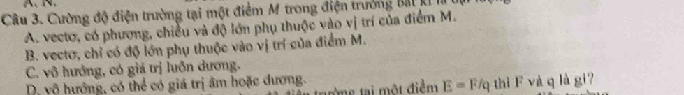 A、、
Câu 3. Cường độ điện trường tại một điểm M trong điện trưởng bắt kỉ I
A. vectơ, có phương, chiều và độ lớn phụ thuộc vào vị trí của điểm M.
B. vectơ, chỉ có độ lớn phụ thuộc vào vị trí của điểm M.
C. vô hướng, có giá trị luôn dương.
D, vô hướng, có thể có giá trị âm hoặc dương.
từng tại một điểm E=F/q thì F và q là gi?