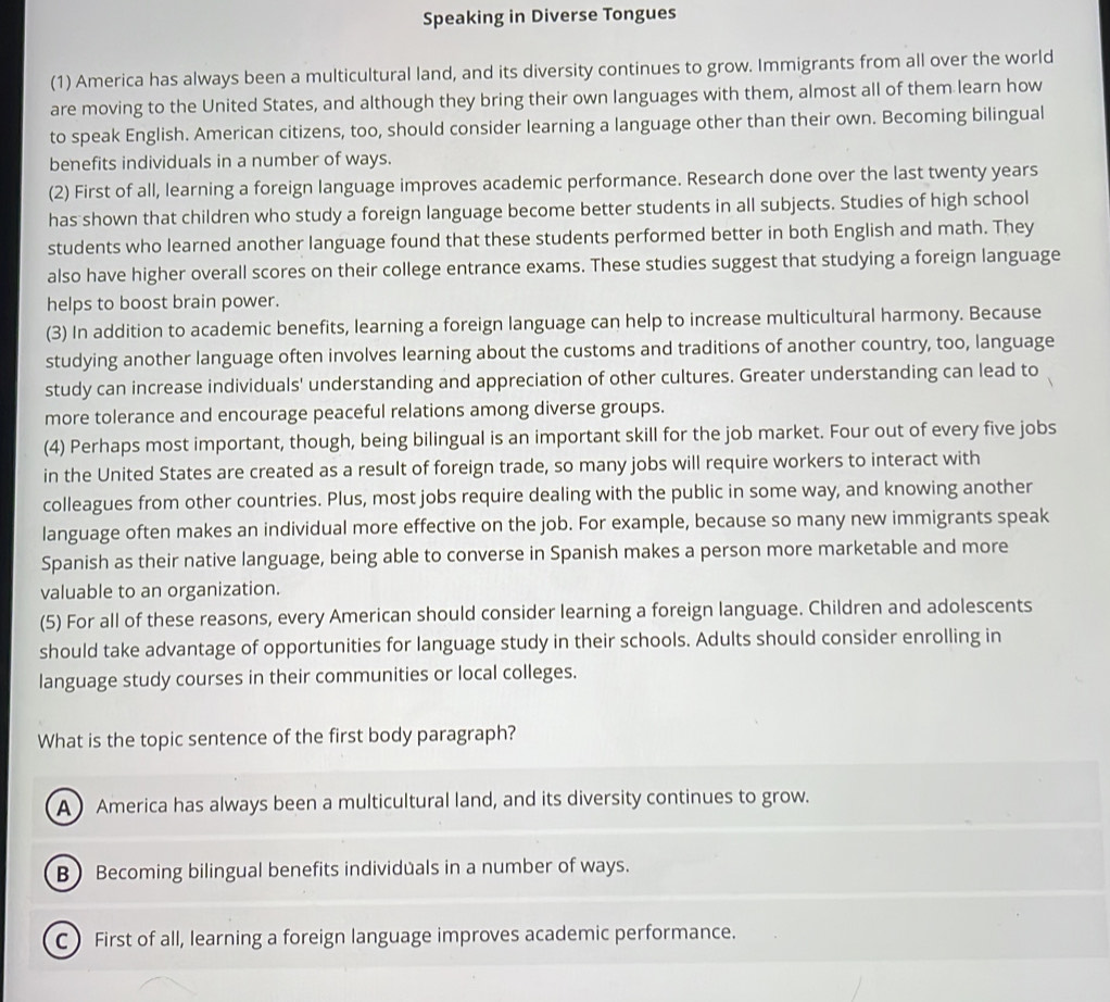Speaking in Diverse Tongues
(1) America has always been a multicultural land, and its diversity continues to grow. Immigrants from all over the world
are moving to the United States, and although they bring their own languages with them, almost all of them learn how
to speak English. American citizens, too, should consider learning a language other than their own. Becoming bilingual
benefits individuals in a number of ways.
(2) First of all, learning a foreign language improves academic performance. Research done over the last twenty years
has shown that children who study a foreign language become better students in all subjects. Studies of high school
students who learned another language found that these students performed better in both English and math. They
also have higher overall scores on their college entrance exams. These studies suggest that studying a foreign language
helps to boost brain power.
(3) In addition to academic benefits, learning a foreign language can help to increase multicultural harmony. Because
studying another language often involves learning about the customs and traditions of another country, too, language
study can increase individuals' understanding and appreciation of other cultures. Greater understanding can lead to
more tolerance and encourage peaceful relations among diverse groups.
(4) Perhaps most important, though, being bilingual is an important skill for the job market. Four out of every five jobs
in the United States are created as a result of foreign trade, so many jobs will require workers to interact with
colleagues from other countries. Plus, most jobs require dealing with the public in some way, and knowing another
language often makes an individual more effective on the job. For example, because so many new immigrants speak
Spanish as their native language, being able to converse in Spanish makes a person more marketable and more
valuable to an organization.
(5) For all of these reasons, every American should consider learning a foreign language. Children and adolescents
should take advantage of opportunities for language study in their schools. Adults should consider enrolling in
language study courses in their communities or local colleges.
What is the topic sentence of the first body paragraph?
A) America has always been a multicultural land, and its diversity continues to grow.
B) Becoming bilingual benefits individuals in a number of ways.
C First of all, learning a foreign language improves academic performance.