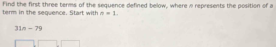 Find the first three terms of the sequence defined below, where n represents the position of a 
term in the sequence. Start with n=1.
31n-79