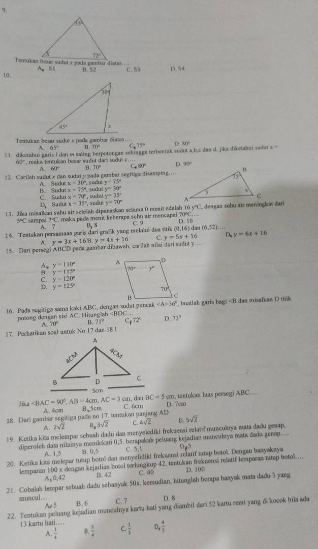 Tentukan besar sudut x pada gambar diatas ...
A. 51
10. B 52 C. 53 D. 54
Tentukan besar sudut x pada gambar diatas….. D. 80°
A. 65 B. 70° Cr 75°
l 1. diketahui garis / dan m saling berpotongan sehingga terbentuk sudut a,b,c dan d. jika diketahui sudut a
60° , maka tentukan besar sudut dari sudut c.... 90°
A. 60° B. 70° C 80°
12. Carilah sudut x dan sudut y pada gambar segitiga disamping…
A. Sudut x=30° sudut y=75°
B. Sudut x=75° , sudut y=30°
C. Sudut x=70° ', sudut y=35^n
D Sudut x=35° , sudut y=70°
13. Jika misalkan suhu air setelah dipanaskan selama 0 menit edalah 16y°C , dengan suhu air meningkat dar
5°C sampai 7°C. maka pada menit keberapa suhu air mencapai 70°C
A. 7 B, 8 C. 9 D 10
14. Tentukan persamaan garis dari grafik yang melalui dua titik ( 0,16) dan (6,52)...
A. y=3x+16B.y=4x+16 C. y=5x+16 D. y=6x+16!5. Dari persegi ABCD pada gambar dibawah, carilah nilai dari sudut y .
y=110°
A y=115°
C. y=120°
D. y=125°
16. Pada segitiga sama kaki ABC, dengan sudut puncak , buatlah garis bagi ∠ F 3 dan misalkan D titik
potong dengan sisi AC. Hitunglah D. 73°
A. 70° B. 71° C_172°
17. Perhatikan soal untuk No 17 dan 18 !
, dan BC=5cm , tentukan luas persegi ABC…
Jika B.5cm C. 6cm D. 7cm
A. 4cm
18. Dari gambar segitiga pada no 17. tentukan panjang AD
A. 2sqrt(2) B. 3sqrt(2) C. 4sqrt(2) D. 5sqrt(2)
19. Ketika kita melempar sebuah dadu dan menyelediki frekuensi relatif munculnya mata dadu genap,
diperoleh data nilainya mendekati 0,5. berapakah peluang kejadian munculnya mata dadu genap....
A. 1,5 B. 0,5 C. 5,1 D 5
20. Ketika kita melepar tutup botol dan menyelidiki frekuensi relatif tutup botol. Dengan banyaknya
lemparan 100 x dengan kejadian botol terlungkup 42. tentukan frekuensi relatif lemparan tutup botol…
Aş 0,42 B. 42 C. 40 D. 100
21. Cobalah lempar sebuah dadu sebanyak 50x. kemudian, hitunglah berapa banyak mata dadu 3 yang
muncul…. C. 7 D. 8
A S B. 6
22. Tentukan peluang kejadian munculnya kartu hati yang diambil dari 52 kartu remi yang di kocok bila ada
13 kartu hati…
A.  1/4  B.  3/4  C.  1/3  D,  4/3 