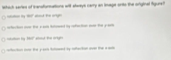 Which series of transformations witl always carry an image onto the original figure?
robition by 180° about the origin
reflection over the i asis billowed by refection over the y axlls
rotation by 360° about the origin
reflection over the y axis followed by refection over the x oxs