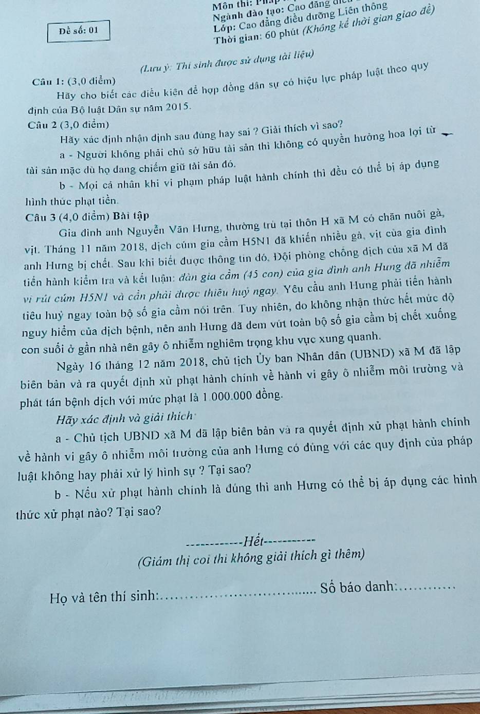 Môn thi: Pha
Ngành đào tạo: Cao đăng điể
Lớp: Cao đẳng diều dưỡng Liên thông
Thời gian: 60 phút (Không kể thời gian giao đề)
Đề số: 01
(Lưu ỳ: Thí sinh được sử dụng tài liệu)
Câu 1: (3,0 diểm)
Hãy cho biết các điều kiên để hợp đồng dân sự có hiệu lực pháp luật theo quy
định của Bộ luật Dân sự năm 2015.
Câu 2 (3,0 điểm)
Hãy xác định nhận dịnh sau đúng hay sai ? Giải thích vì sao?
a - Người không phải chủ sở hữu tài sản thì không có quyền hưởng hoa lợi từ
tài sản mặc dù họ dang chiếm giữ tải sản đó.
b - Mọi cá nhân khi vi phạm pháp luật hành chính thì đều có thể bị áp dụng
hình thức phạt tiền.
Câu 3 (4,0 điểm) Bài tập
Gia đình anh Nguyễn Văn Hưng, thường trù tại thôn H xã M có chăn nuôi gà,
vịt. Tháng 11 năm 2018, dịch củm gia cầm HSN1 đã khiến nhiều gà, vịt của gia đình
anh Hưng bị chết. Sau khi biết được thông tin đó, Đội phòng chồng dịch của xã M đã
tiển hành kiểm tra và kết luận: đàn gia cầm (45 con) của gia đình anh Hưng đã nhiễm
vi rút cúm H5N1 và cần phải được thiêu huý ngay. Yêu cầu anh Hưng phải tiền hành
tiêu huỷ ngay toàn bộ số gia cầm nói trên. Tuy nhiên, do không nhận thức hết mức độ
nguy hiểm của dịch bệnh, nên anh Hưng đã dem vứt toàn bộ số gia cầm bị chết xuống
con suổi ở gần nhà nên gây ô nhiễm nghiêm trọng khu vực xung quanh.
Ngày 16 tháng 12 năm 2018, chủ tịch Ủy ban Nhân dân (UBND) xã M đã lập
biên bản và ra quyết định xù phạt hành chính về hành vi gây ô nhiễm môi trường và
phát tán bệnh dịch với mức phạt là 1 000.000 đồng.
Hãy xác định và giải thích
a - Chủ tịch UBND xã M dã lập biên bản và ra quyết định xử phạt hành chính
về hành vi gây ô nhiễm môi trường của anh Hưng có dúng với các quy định của pháp
luật không hay phải xử lý hình sự ? Tại sao?
b - Nều xử phạt hành chính là đúng thì anh Hưng có thể bị áp dụng các hình
thức xử phạt nào? Tại sao?
_
_
(Giám thị coi thi không giải thích gì thêm)
_ố báo danh:_
Họ và tên thí sinh: