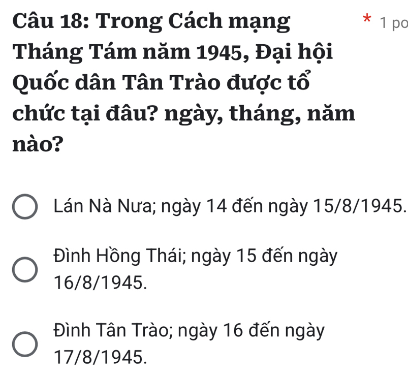 Trong Cách mạng * 1 po
Tháng Tám năm 1945, Đại hội
Quốc dân Tân Trào được tổ
chức tại đâu? ngày, tháng, năm
nào?
Lán Nà Nưa; ngày 14 đến ngày 15/8 /1945.
Đình Hồng Thái; ngày 15 đến ngày
16/8 /1945.
Đình Tân Trào; ngày 16 đến ngày
17/8 /1945.