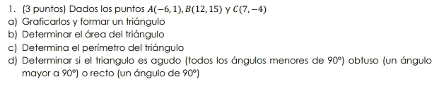 (3 puntos) Dados los puntos A(-6,1), B(12,15) y C(7,-4)
a) Graficarlos y formar un triángulo 
b) Determinar el área del triángulo 
c) Determina el perímetro del triángulo 
d) Determinar si el triangulo es agudo (todos los ángulos menores de 90°) obtuso (un ángulo 
mayor a 90°) o recto (un ángulo de 90°)