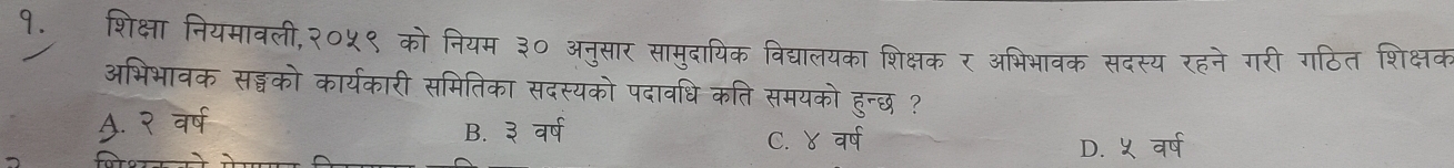 १. शिक्षा नियमावली,२०५९ को नियम ३० अनुसार सामुदायिक विद्यालयका शिक्षक र अभिभावक सदस्य रहने गरी गठित शिक्षक
अभिभावक सड्गको कार्यकारी समितिका सदस्यको पदावधि कति समयको हुन्छ ?. २ वर्ष B. ३ वर्ष
C. ४ वर्ष
D. ५ वर्ष