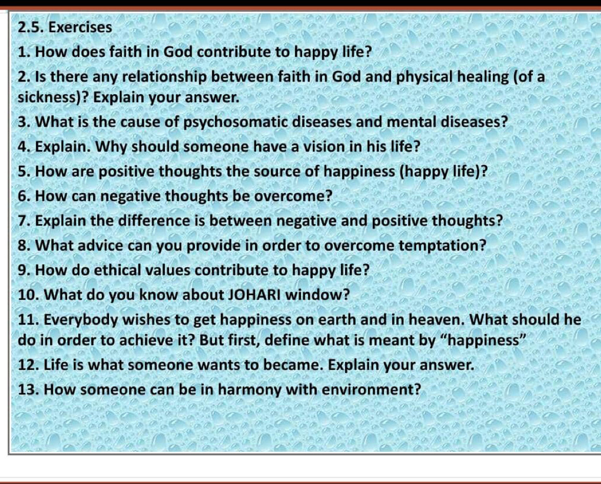 How does faith in God contribute to happy life? 
2. Is there any relationship between faith in God and physical healing (of a 
sickness)? Explain your answer. 
3. What is the cause of psychosomatic diseases and mental diseases? 
4. Explain. Why should someone have a vision in his life? 
5. How are positive thoughts the source of happiness (happy life)? 
6. How can negative thoughts be overcome? 
7. Explain the difference is between negative and positive thoughts? 
8. What advice can you provide in order to overcome temptation? 
9. How do ethical values contribute to happy life? 
10. What do you know about JOHARI window? 
11. Everybody wishes to get happiness on earth and in heaven. What should he 
do in order to achieve it? But first, define what is meant by “happiness” 
12. Life is what someone wants to became. Explain your answer. 
13. How someone can be in harmony with environment?