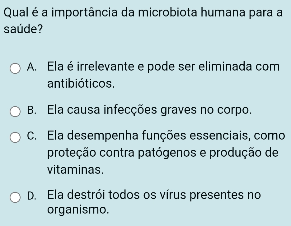 Qual é a importância da microbiota humana para a
saúde?
A. Ela é irrelevante e pode ser eliminada com
antibióticos.
B. Ela causa infecções graves no corpo.
C. Ela desempenha funções essenciais, como
proteção contra patógenos e produção de
vitaminas.
D. Ela destrói todos os vírus presentes no
organismo.