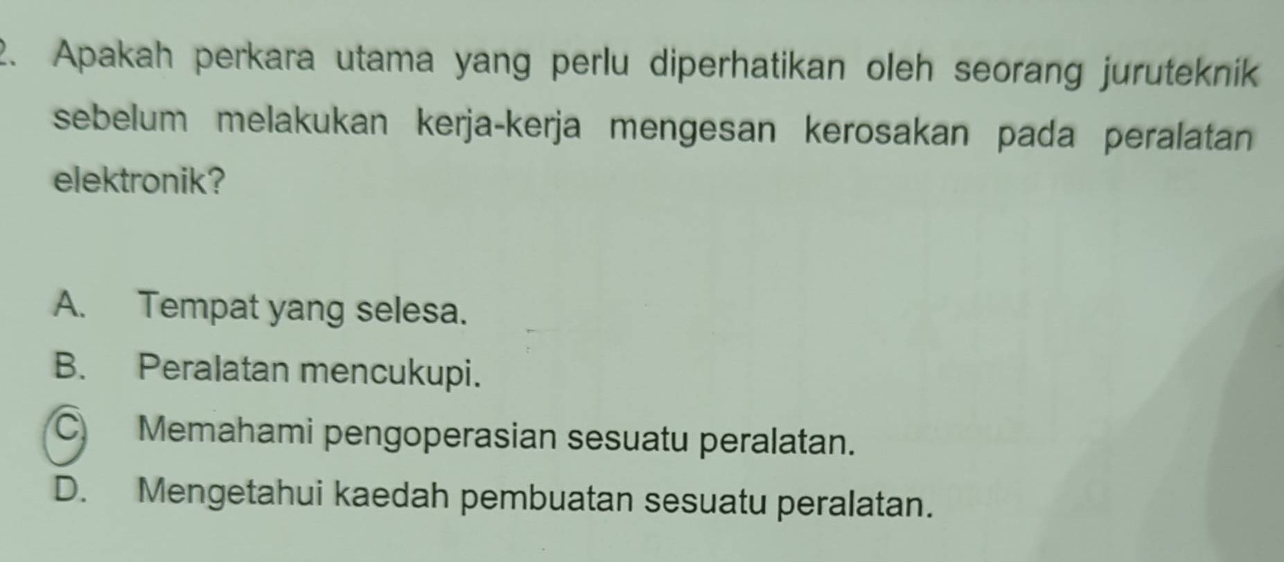 Apakah perkara utama yang perlu diperhatikan oleh seorang juruteknik
sebelum melakukan kerja-kerja mengesan kerosakan pada peralatan 
elektronik?
A. Tempat yang selesa.
B. Peralatan mencukupi.
C Memahami pengoperasian sesuatu peralatan.
D. Mengetahui kaedah pembuatan sesuatu peralatan.