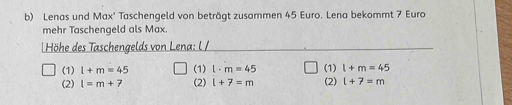 Lenas und Max' Taschengeld von beträgt zusammen 45 Euro. Lena bekommt 7 Euro
mehr Taschengeld als Max.
| Höhe des Taschengelds von Lena: l /
(1) l+m=45 (1) l· m=45 (1) l+m=45
(2) l=m+7 (2) l+7=m (2) l+7=m