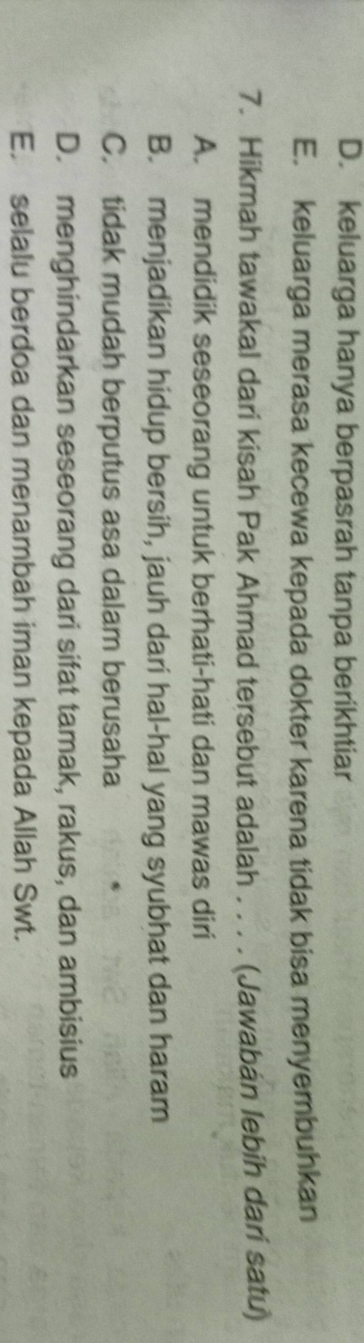 D. keluarga hanya berpasrah tanpa berikhtiar
E. keluarga merasa kecewa kepada dokter karena tidak bisa menyembuhkan
7. Hikmah tawakal dari kisah Pak Ahmad tersebut adalah . . . . (Jawabán lebih dari satu)
A. mendidik seseorang untuk berhati-hati dan mawas diri
B. menjadikan hidup bersih, jauh dari hal-hal yang syubhat dan haram
C. tidak mudah berputus asa dalam berusaha
D. menghindarkan seseorang dari sifat tamak, rakus, dan ambisius
E. selalu berdoa dan menambah iman kepada Allah Swt.