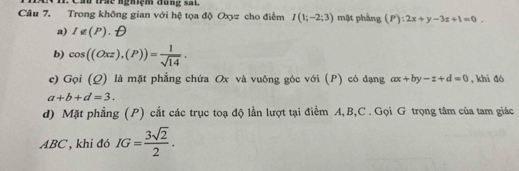 cầu trấc nghiệm đụng sai.
Câu 7. Trong không gian với hệ tọa độ Oxyz cho điểm I(1;-2;3) mặt phẳng (P):2x+y-3z+1=0.
a) I∉ (P)
b) cos ((Oxz),(P))= 1/sqrt(14) . 
c) Goi(Q) là mặt phẳng chứa Ox và vuông góc với (P) có dạng ax+by-z+d=0 , khi đó
a+b+d=3. 
d) Mặt phẳng (P) cắt các trục toạ độ lần lượt tại điểm A, B, C. Gọi G trọng tâm của tam giác
ABC , khi đó IG= 3sqrt(2)/2 .