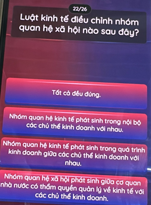 22/26
Luật kinh tế điều chỉnh nhóm
quan hệ xã hội nào sau đây?
Tất cả đều đúng.
Nhóm quan hệ kinh tế phát sinh trong nội bộ
các chủ thể kinh doanh với nhau.
Nhóm quan hệ kinh tế phát sinh trong quá trình
kinh doanh giữa các chủ thể kinh doanh với
nhav.
Nhóm quan hệ xã hội phát sinh giữa cơ quan
nhà nước có thầm quyền quản lý về kinh tế với
các chủ thể kinh doanh.