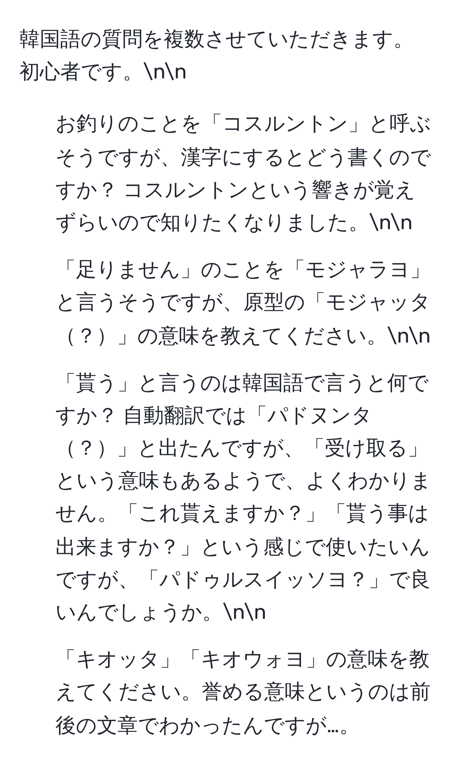 韓国語の質問を複数させていただきます。初心者です。nn
1. お釣りのことを「コスルントン」と呼ぶそうですが、漢字にするとどう書くのですか？ コスルントンという響きが覚えずらいので知りたくなりました。nn
2. 「足りません」のことを「モジャラヨ」と言うそうですが、原型の「モジャッタ？」の意味を教えてください。nn
3. 「貰う」と言うのは韓国語で言うと何ですか？ 自動翻訳では「パドヌンタ？」と出たんですが、「受け取る」という意味もあるようで、よくわかりません。「これ貰えますか？」「貰う事は出来ますか？」という感じで使いたいんですが、「パドゥルスイッソヨ？」で良いんでしょうか。nn
4. 「キオッタ」「キオウォヨ」の意味を教えてください。誉める意味というのは前後の文章でわかったんですが…。