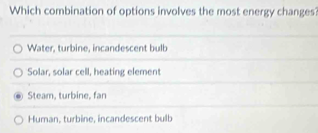 Which combination of options involves the most energy changes?
Water, turbine, incandescent bulb
Solar, solar cell, heating element
Steam, turbine, fan
Human, turbine, incandescent bulb