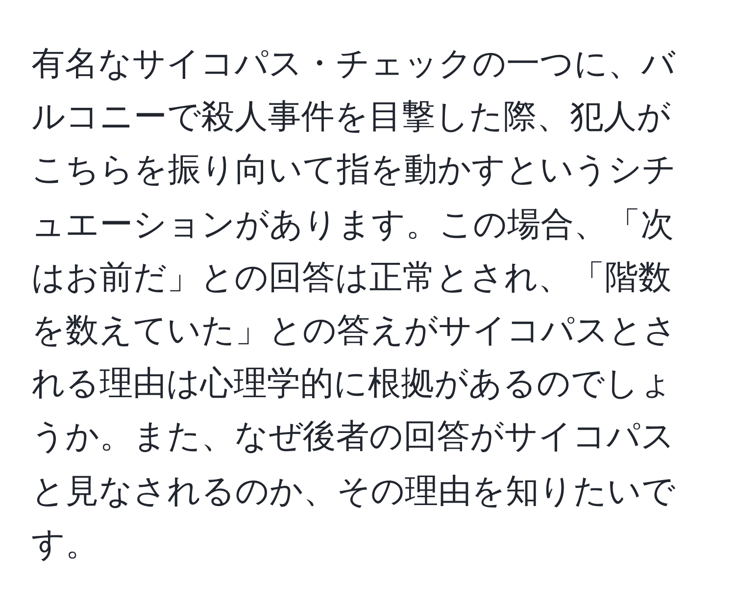 有名なサイコパス・チェックの一つに、バルコニーで殺人事件を目撃した際、犯人がこちらを振り向いて指を動かすというシチュエーションがあります。この場合、「次はお前だ」との回答は正常とされ、「階数を数えていた」との答えがサイコパスとされる理由は心理学的に根拠があるのでしょうか。また、なぜ後者の回答がサイコパスと見なされるのか、その理由を知りたいです。