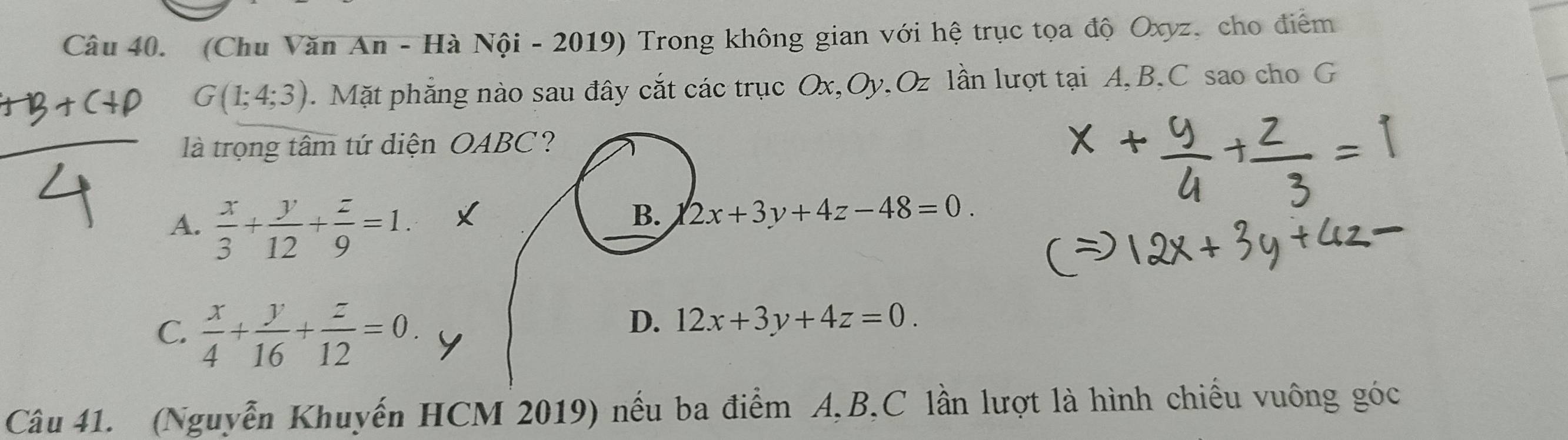 (Chu Văn An - Hà Nội - 2019) Trong không gian với hệ trục tọa độ Oxyz, cho điểm
G(1;4;3). Mặt phẳng nào sau đây cắt các trục Ox, Oy, Oz lần lượt tại A, B, C sao cho G
là trọng tâm tứ diện OABC?
A.  x/3 + y/12 + z/9 =1.
B. 2x+3y+4z-48=0.
C.  x/4 + y/16 + z/12 =0.
D. 12x+3y+4z=0. 
Câu 41. (Nguyễn Khuyến HCM 2019) nếu ba điểm A, B,C lần lượt là hình chiều vuông góc