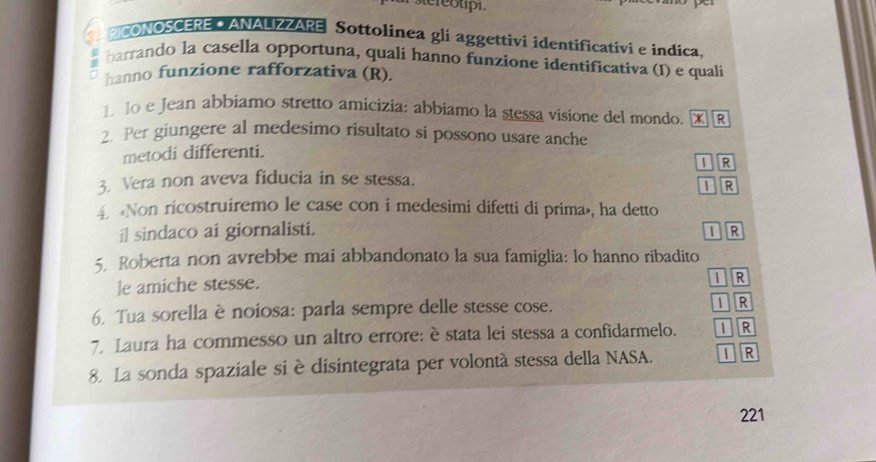 ur stereotpi.
a ACONOSCEREA ANALZZARE Sottolinea gli aggettivi identificativi e indica.
barrando la casella opportuna, quali hanno funzione identificativa (I) e quali
hanno funzione rafforzativa (R).
1 Io e Jean abbiamo stretto amicizia: abbiamo la stessa visione del mondo. XR
2. Per giungere al medesimo risultato si possono usare anche
metodi differenti.
I R
3. Vera non aveva fiducia in se stessa.
I R
4 Non ricostruiremo le case con i medesimi difetti di prima», ha detto
il sindaco ai giornalisti.
IR
5. Roberta non avrebbe mai abbandonato la sua famiglia: lo hanno ribadito
le amiche stesse.
I R
6. Tua sorella è noiosa: parla sempre delle stesse cose. I R
7. Laura ha commesso un altro errore: è stata lei stessa a confidarmelo. I R
8. La sonda spaziale si è disintegrata per volontà stessa della NASA. 1 R
221