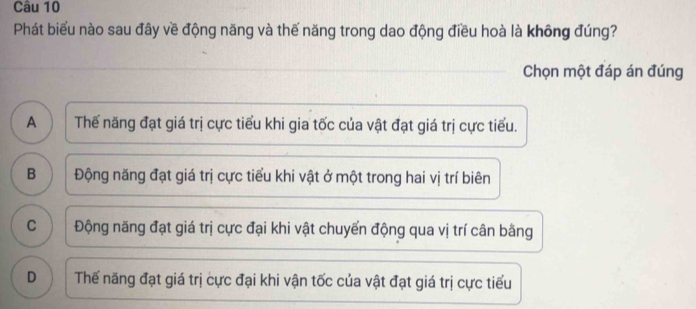 Phát biểu nào sau đây về động năng và thế năng trong dao động điều hoà là không đúng?
Chọn một đáp án đúng
A ) Thế năng đạt giá trị cực tiểu khi gia tốc của vật đạt giá trị cực tiểu.
B Động năng đạt giá trị cực tiểu khi vật ở một trong hai vị trí biên
C Động năng đạt giá trị cực đại khi vật chuyến động qua vị trí cân bằng
D Thế năng đạt giá trị cực đại khi vận tốc của vật đạt giá trị cực tiểu