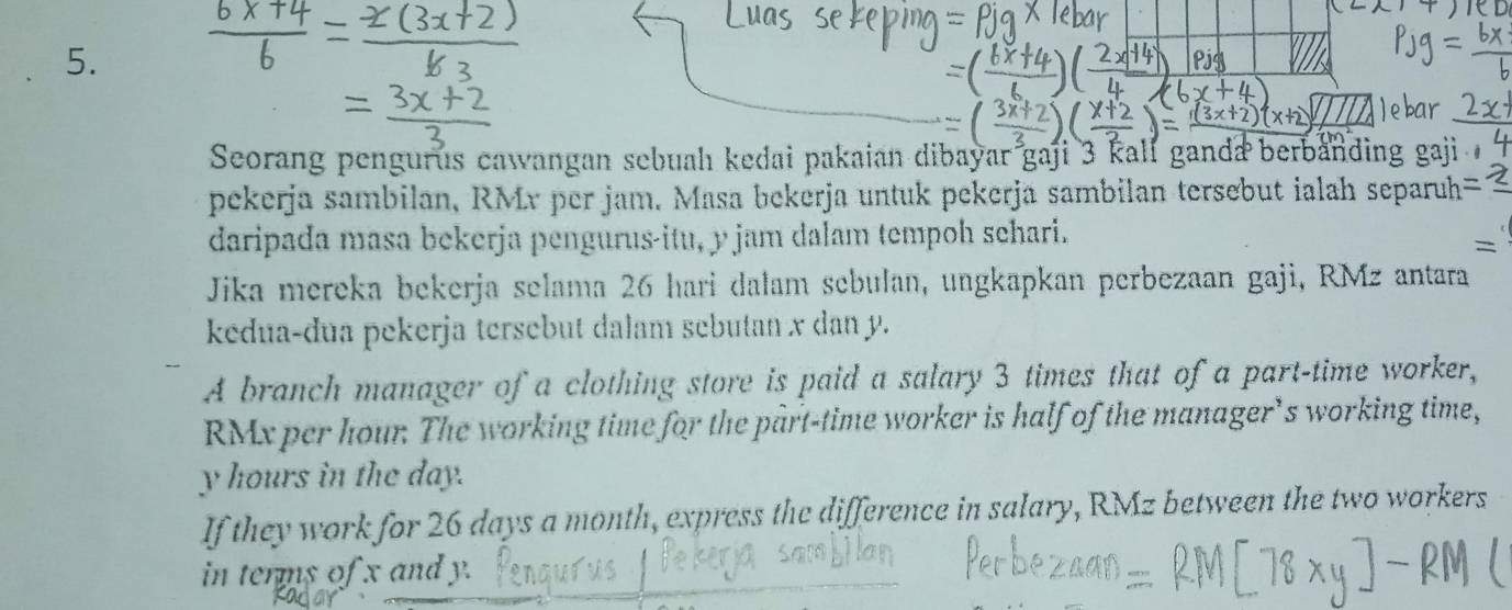 Seorang pengurus cawangan sebuah kedai pakaian dibayar gaji 3 kall ganda berbanding gaji 
pekerja sambilan, RMr per jam. Masa bekerja untuk pekerja sambilan tersebut ialah separuh 
daripada masa bekerja pengurus-itu, y jam dalam tempoh sehari. 
= 
Jika mereka bekerja selama 26 hari dalam sebulan, ungkapkan perbezaan gaji, RMz antara 
kedua-dua pekerja tersebut dalam sebutan x dan y. 
A branch manager of a clothing store is paid a salary 3 times that of a part-time worker,
RMx per hour. The working time for the part-time worker is half of the manager’s working time,
y hours in the day. 
If they work for 26 days a month, express the difference in salary, RMz between the two workers 
in terms of x and y.