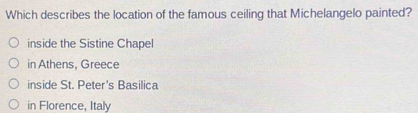 Which describes the location of the famous ceiling that Michelangelo painted?
inside the Sistine Chapel
in Athens, Greece
inside St. Peter's Basilica
in Florence, Italy