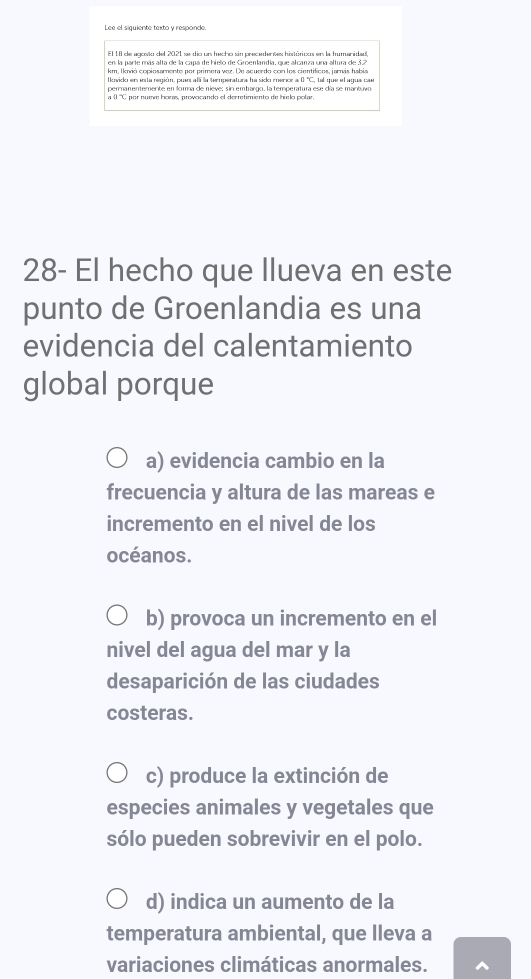 El 18 de agosto del 2021 se dio un hecho sin precedentes históricoo en la humanidad,
en la parte más alta de la capa de hielo de Groenlandia, que alcanza una altura de 3.2
km, Ikvió copiosamente por primera vez. De acuerdo con los cientificos, jamás habia
lkvido en esta región, pues alí la temperatura ha sido mencr a ( 'C, tal que el agua cae
a ( ''C por numve horas, provocando el derretimiento de hielo polar
28- El hecho que llueva en este
punto de Groenlandia es una
evidencia del calentamiento
global porque
a) evidencia cambio en la
frecuencia y altura de las mareas e
incremento en el nivel de los
océanos.
b) provoca un incremento en el
nivel del agua del mar y la
desaparición de las ciudades
costeras.
c) produce la extinción de
especies animales y vegetales que
sólo pueden sobrevivir en el polo.
d) indica un aumento de la
temperatura ambiental, que lleva a
variaciones climáticas anormales.