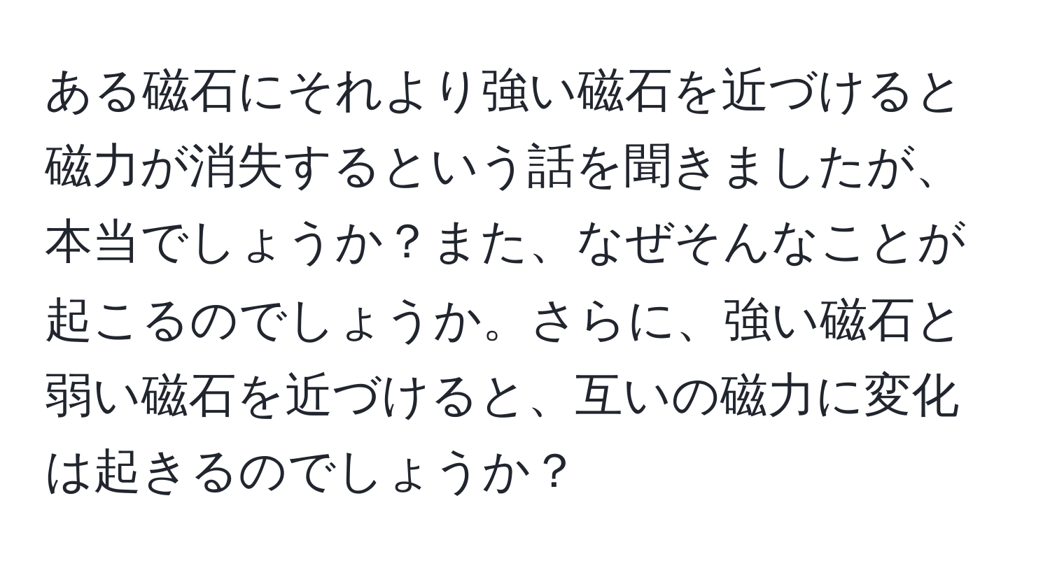 ある磁石にそれより強い磁石を近づけると磁力が消失するという話を聞きましたが、本当でしょうか？また、なぜそんなことが起こるのでしょうか。さらに、強い磁石と弱い磁石を近づけると、互いの磁力に変化は起きるのでしょうか？