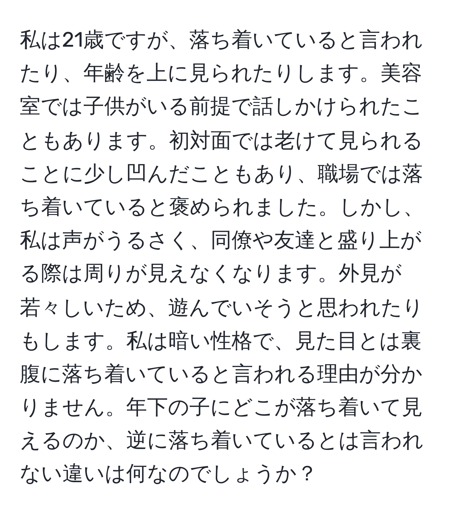 私は21歳ですが、落ち着いていると言われたり、年齢を上に見られたりします。美容室では子供がいる前提で話しかけられたこともあります。初対面では老けて見られることに少し凹んだこともあり、職場では落ち着いていると褒められました。しかし、私は声がうるさく、同僚や友達と盛り上がる際は周りが見えなくなります。外見が若々しいため、遊んでいそうと思われたりもします。私は暗い性格で、見た目とは裏腹に落ち着いていると言われる理由が分かりません。年下の子にどこが落ち着いて見えるのか、逆に落ち着いているとは言われない違いは何なのでしょうか？