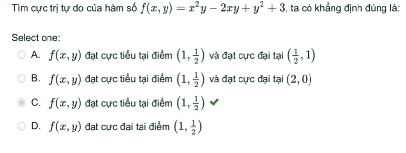 Tìm cực trị tự do của hàm số f(x,y)=x^2y-2xy+y^2+3 , ta có khẳng định đúng là:
Select one:
A. f(x,y) đạt cực tiểu tại điểm (1, 1/2 ) và đạt cực đại tại ( 1/2 ,1)
B. f(x,y) đạt cực tiểu tại điểm (1, 1/2 ) và đạt cực đại tại (2,0)
C. f(x,y) đạt cực tiểu tại điểm (1, 1/2 )
D. f(x,y) đạt cực đại tại điểm (1, 1/2 )