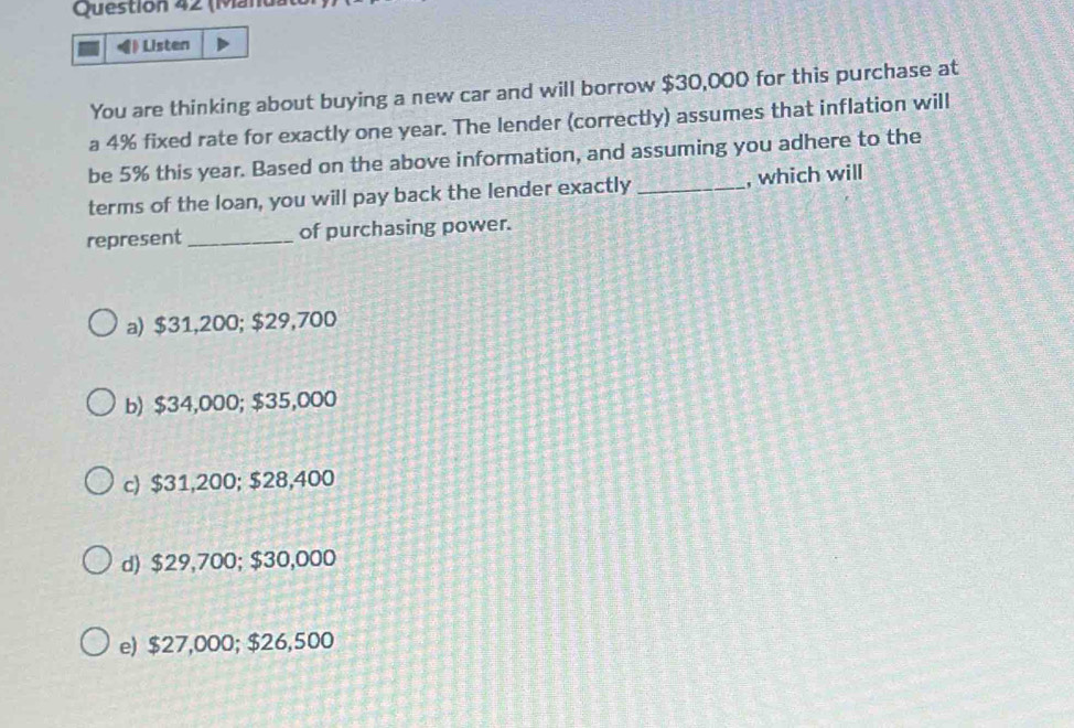 (Mán
Listen
You are thinking about buying a new car and will borrow $30,000 for this purchase at
a 4% fixed rate for exactly one year. The lender (correctly) assumes that inflation will
be 5% this year. Based on the above information, and assuming you adhere to the
terms of the loan, you will pay back the lender exactly _, which will
represent _of purchasing power.
a) $31,200; $29,700
b) $34,000; $35,000
c) $31,200; $28,400
d) $29,700; $30,000
e) $27,000; $26,500