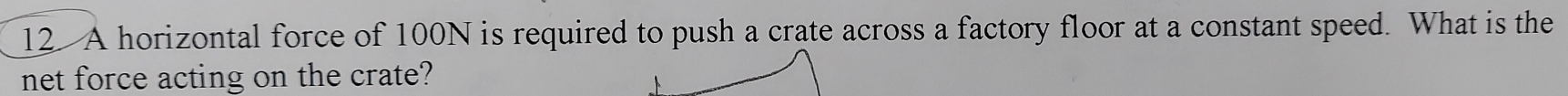 A horizontal force of 100N is required to push a crate across a factory floor at a constant speed. What is the 
net force acting on the crate?