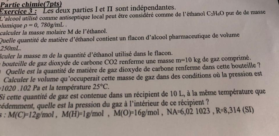 Partie chimie(7pts) 
Exercice 3 : Les deux parties I et II sont indépendantes. 
L'alcool utilisé comme antiseptique local peut être considéré comme de l'éthanol C_2H_6O pur de de masse 
iqu rho =0,780g/mL. 
calculer la masse molaire M de l’éthanol. 
Quelle quantité de matière d'éthanol contient un flacon d’alcool pharmaceutique de volume
250mL. 
Iculer la masse m de la quantité d’éthanol utilisé dans le flacon. 
bouteille de gaz dioxyde de carbone CO2 renferme une masse m=10kg de gaz comprimé. 
O Quelle est la quantité de matière de gaz dioxyde de carbone renferme dans cette bouteille ? 
Calculer le volume qu’occuperait cette masse de gaz dans des conditions où la pression est
1020.102 Pa et la température 25°C. 
Si cette quantité de gaz est contenue dans un récipient de 10 L, à la même température que 
cédemment, quelle est la pression du gaz à l'intérieur de ce récipient ?
^circ  M(C)=12g/mol, M(H)=1g/mol, M(O)=16g/mol, NA=6,021023, R=8,314(SI)