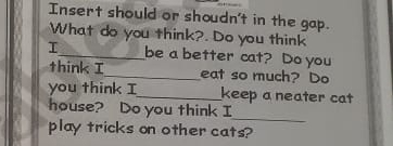 Insert should or shoudn't in the gap. 
What do you think?. Do you think 
I_ be a better cat? Do you 
think I_ eat so much? Do 
you think I_ keep a neater cat 
house? Do you think I 
_ 
play tricks on other cats?