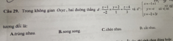 el
Câu 29. Trong không gian Oxyz , hai đường thắng d :  (x-1)/-2 = (y+2)/1 - (z-4)/3  d^n:beginarrayl x=-1+1 y=-1 z=-2+3rendarray. obsqrt(j) of
tương đổi là: D. cất nhao .
A.trùng nhau. B. song song C. chéo nhow
C c nh choa động boặc