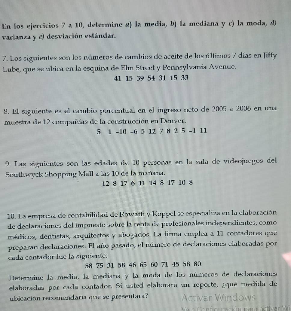 En los ejercicios 7 a 10, determine α) la media, b) la mediana y c) la moda, d) 
varianza y e) desviación estándar. 
7. Los siguientes son los números de cambios de aceite de los últimos 7 días en Jiffy 
Lube, que se ubica en la esquina de Elm Street y Pennsylvania Avenue.
41 15 39 54 31 15 33
8. El siguiente es el cambio porcentual en el ingreso neto de 2005 a 2006 en una 
muestra de 12 compañías de la construcción en Denver.
5 1 -10 -6 5 12 7 8 2 5 -1 11
9. Las siguientes son las edades de 10 personas en la sala de videojuegos del 
Southwyck Shopping Mall a las 10 de la mañana.
12 8 17 6 11 14 8 17 10 8
10. La empresa de contabilidad de Rowatti y Koppel se especializa en la elaboración 
de declaraciones del impuesto sobre la renta de profesionales independientes, como 
médicos, dentistas, arquitectos y abogados. La firma emplea a 11 contadores que 
preparan declaraciones. El año pasado, el número de declaraciones elaboradas por 
cada contador fue la siguiente:
58 75 31 58 46 65 60 71 45 58 80
Determine la media, la mediana y la moda de los números de declaraciones 
elaboradas por cada contador. Si usted elaborara un reporte, ¿qué medida de 
ubicación recomendaría que se presentara? Activar Windows 
Ve a Configuración para activar Wi