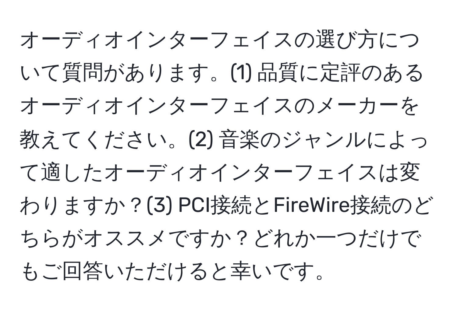 オーディオインターフェイスの選び方について質問があります。(1) 品質に定評のあるオーディオインターフェイスのメーカーを教えてください。(2) 音楽のジャンルによって適したオーディオインターフェイスは変わりますか？(3) PCI接続とFireWire接続のどちらがオススメですか？どれか一つだけでもご回答いただけると幸いです。