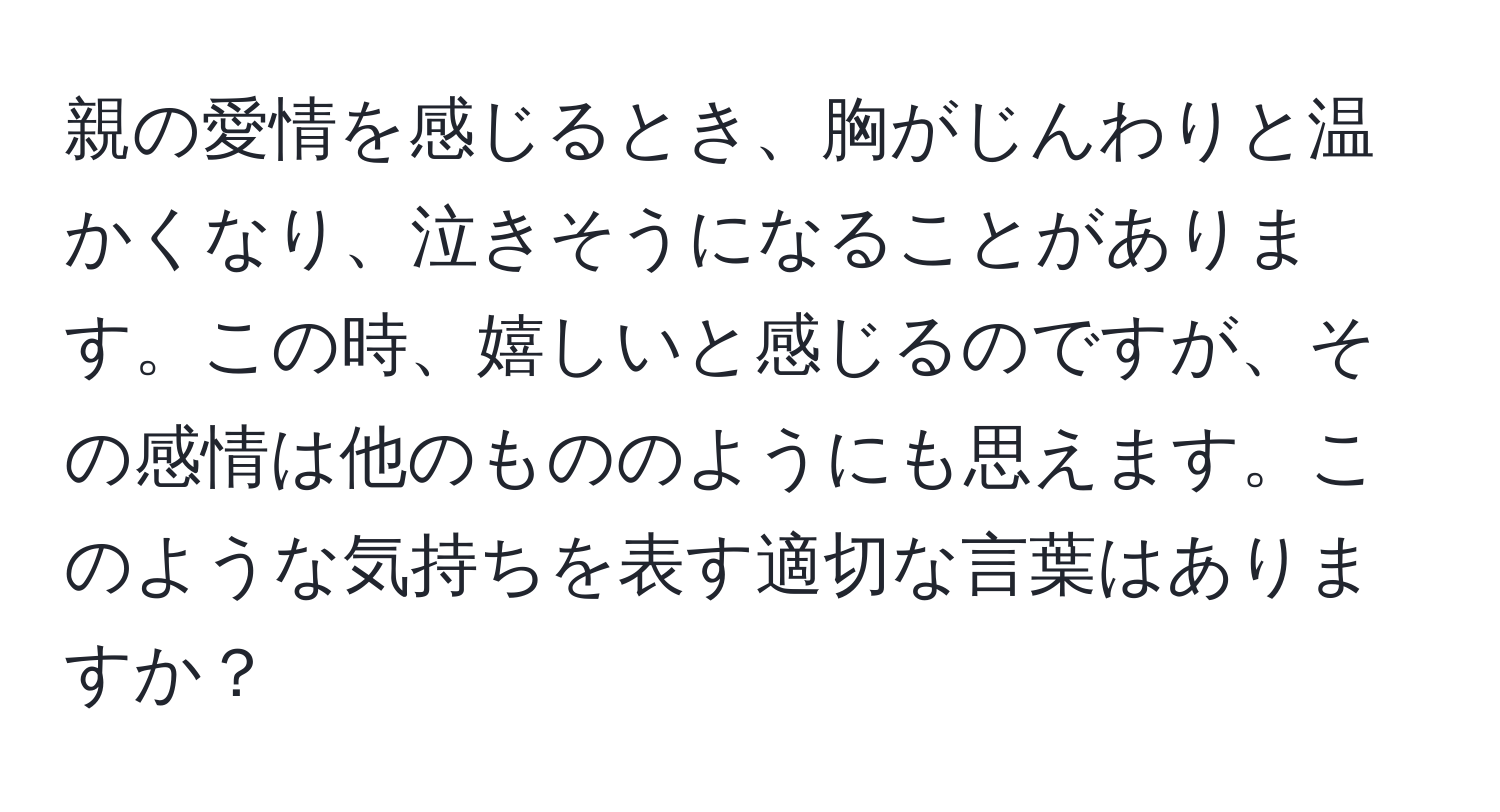 親の愛情を感じるとき、胸がじんわりと温かくなり、泣きそうになることがあります。この時、嬉しいと感じるのですが、その感情は他のもののようにも思えます。このような気持ちを表す適切な言葉はありますか？