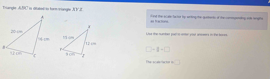 Triangle ABC is dilated to form triangle XYZ. 
Find the scale factor by writing the quotients of the corresponding side lengths 
as fractions. 
Use the number pad to enter your answers in the boxes.
□ = 12/16 =□
The scale factor is □.