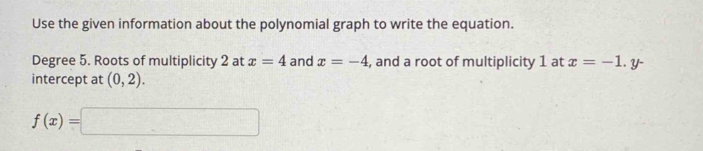 Use the given information about the polynomial graph to write the equation. 
Degree 5. Roots of multiplicity 2 at x=4 and x=-4 , and a root of multiplicity 1 at x=-1. y 
intercept at (0,2).
f(x)=□