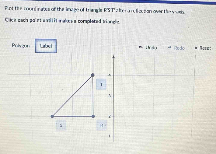 Plot the coordinates of the image of triangle R'S 'T’ after a reflection over the y-axis. 
Click each point until it makes a completed triangle. 
Polygon Label Undo Redo × Reset
4
T
3
2
s
R
1