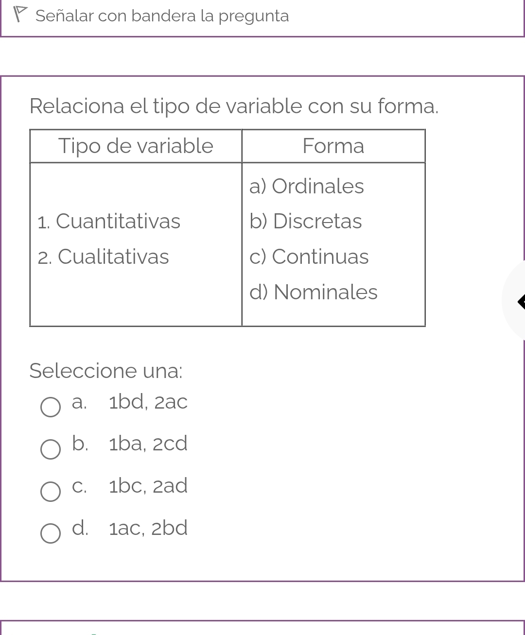 Señalar con bandera la pregunta
Relaciona el tipo de variable con su forma.
Seleccione una:
a. 1bd, 2ac
b. 1ba, 2cd
c. 1bc, 2ad
d. 1ac, 2bd