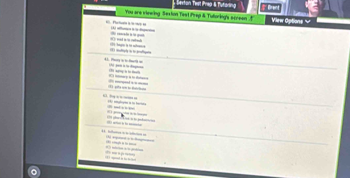 Sexton Test Prep & Tutoring Brent
You are viewing Sexton Test Prep & Tutoring's screen5 View Options
41. Pluctuate is to vary as
(A) effiuence is to disparsion
(B) cascade is to gush
(C) void is to refrush
(D) bagin is to advance
(E) multiply is to proftigate
42. Pienty is to dearth as (A) pain is to diagnoão
(B) aging is to death
(C) intimacy is to disdanco
(D) everspend is to excess
(1) gifts are to distribute
4.3. Dog l to canise as
(A) empleyee is in barista
(B) sood is to kivei
(C) pros cutor is to lawyor
(D) pharda cist is to pedatrician
(E artist is to anmator
44. hutumea is to infection as
(A) argument is to disagroemen
(I) sough is to nown
1C) asdution is to problass
(D) war is [o vistory
(E) speed is to f lt