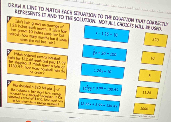 DRAW A LINE TO MATCH EACH SITUATION TO THE EQUATION THAT CORRECTLY
REPRESENTS IT AND TO THE SOLUTION. NOT ALL CHOICES WILL BE USED.
Isla's hair grows an average of
1.25 inches each month. If Isla's hair x-1.25=10
has grown 10 inches since her last 
haircut, how many months has it been
320
since she cut her hair?
Mitch ordered several baseball
 1/4 x+20=100
10
hats for $12.65 each and paid $3.99
for shipping. If Mitch spent a total of
$130.49, how many baseball hats did 1.25x=10
he order?
8
3
Kia donated a $20 bill plus  1/4  of  x/12.65 +3.99=130.49 11 25
the balance in her short-term savings .
account to a medical fundraiser. If Kia
donated a total of $100, how much was 12.65x+3.99=130.49 1600
in her short-term savings account?
(Moneavering the Mulidle LUC, 2001