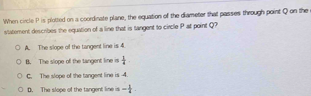 When circle P is plotted on a coordinate plane, the equation of the diameter that passes through point Q on the
statement describes the equation of a line that is tangent to circle P at point Q?
A. The slope of the tangent line is 4.
B. The slope of the tangent line is  1/4 .
C. The slope of the tangent line is -4.
D. The slope of the tangent line is - 1/4 .